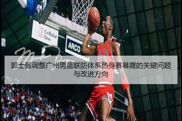 郭士强调整广州男篮联防体系热身赛暴露的关键问题与改进方向